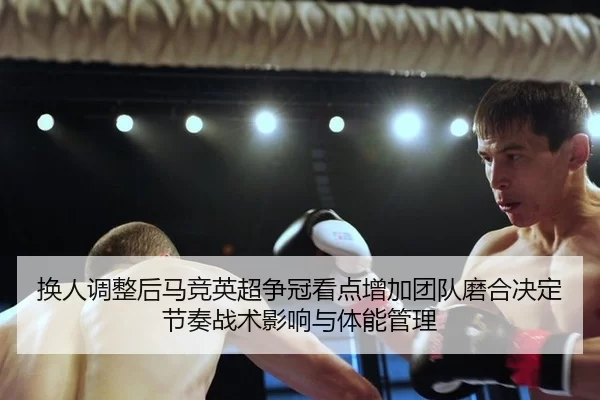 换人调整后马竞英超争冠看点增加团队磨合决定节奏战术影响与体能管理