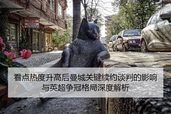 看点热度升高后曼城关键续约谈判的影响与英超争冠格局深度解析