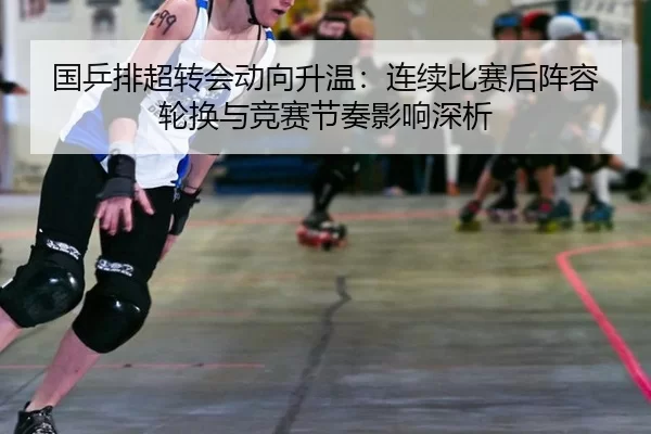 国乒排超转会动向升温：连续比赛后阵容轮换与竞赛节奏影响深析